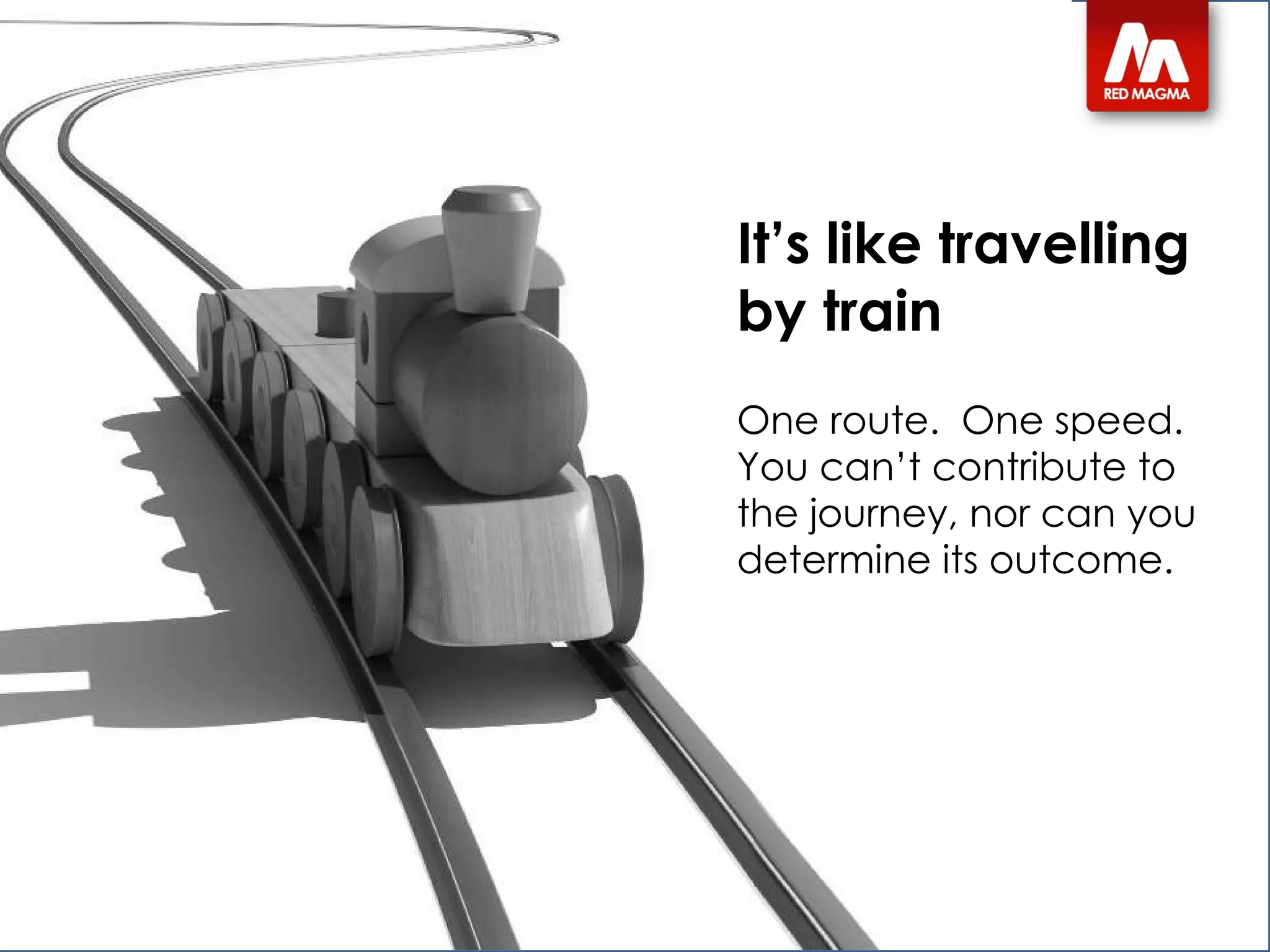 It’s like travelling by train One route.  One speed.  You can’t contribute to the journey, nor can you determine its outcome. 