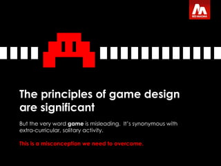 The principles of game design are significant But the very word  game  is misleading.  It’s synonymous with extra-curricular, solitary activity.  This is a misconception   we need to overcome. 