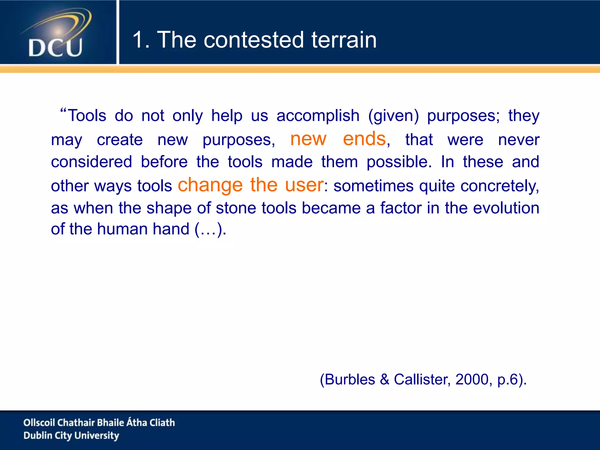 (Burbles & Callister, 2000, p.6).
1. The contested terrain
“Tools do not only help us accomplish (given) purposes; they
may create new purposes, new ends, that were never
considered before the tools made them possible. In these and
other ways tools change the user: sometimes quite concretely,
as when the shape of stone tools became a factor in the evolution
of the human hand (…).
 