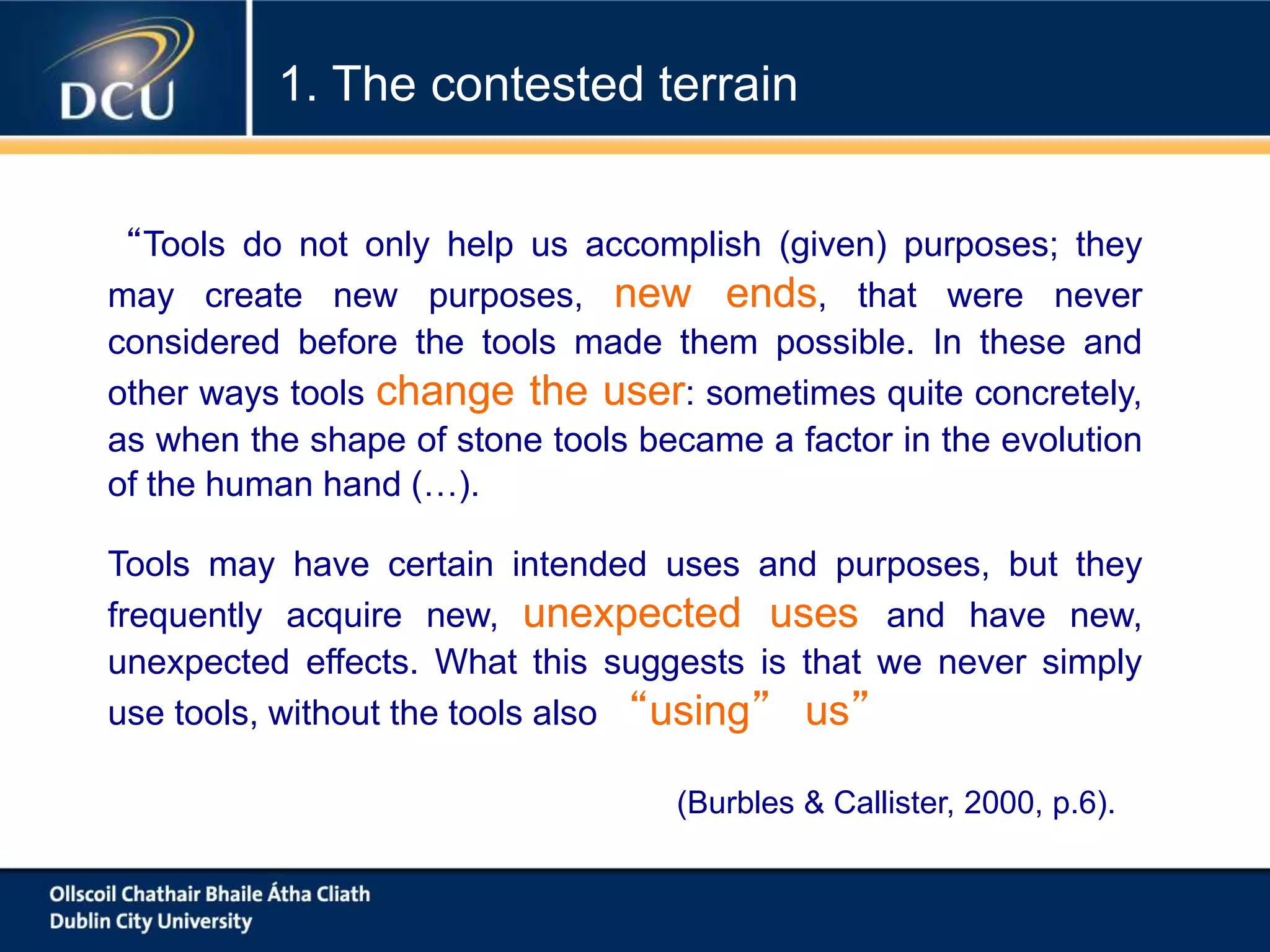 Tools may have certain intended uses and purposes, but they
frequently acquire new, unexpected uses and have new,
unexpected effects. What this suggests is that we never simply
use tools, without the tools also “using” us”
(Burbles & Callister, 2000, p.6).
1. The contested terrain
“Tools do not only help us accomplish (given) purposes; they
may create new purposes, new ends, that were never
considered before the tools made them possible. In these and
other ways tools change the user: sometimes quite concretely,
as when the shape of stone tools became a factor in the evolution
of the human hand (…).
 