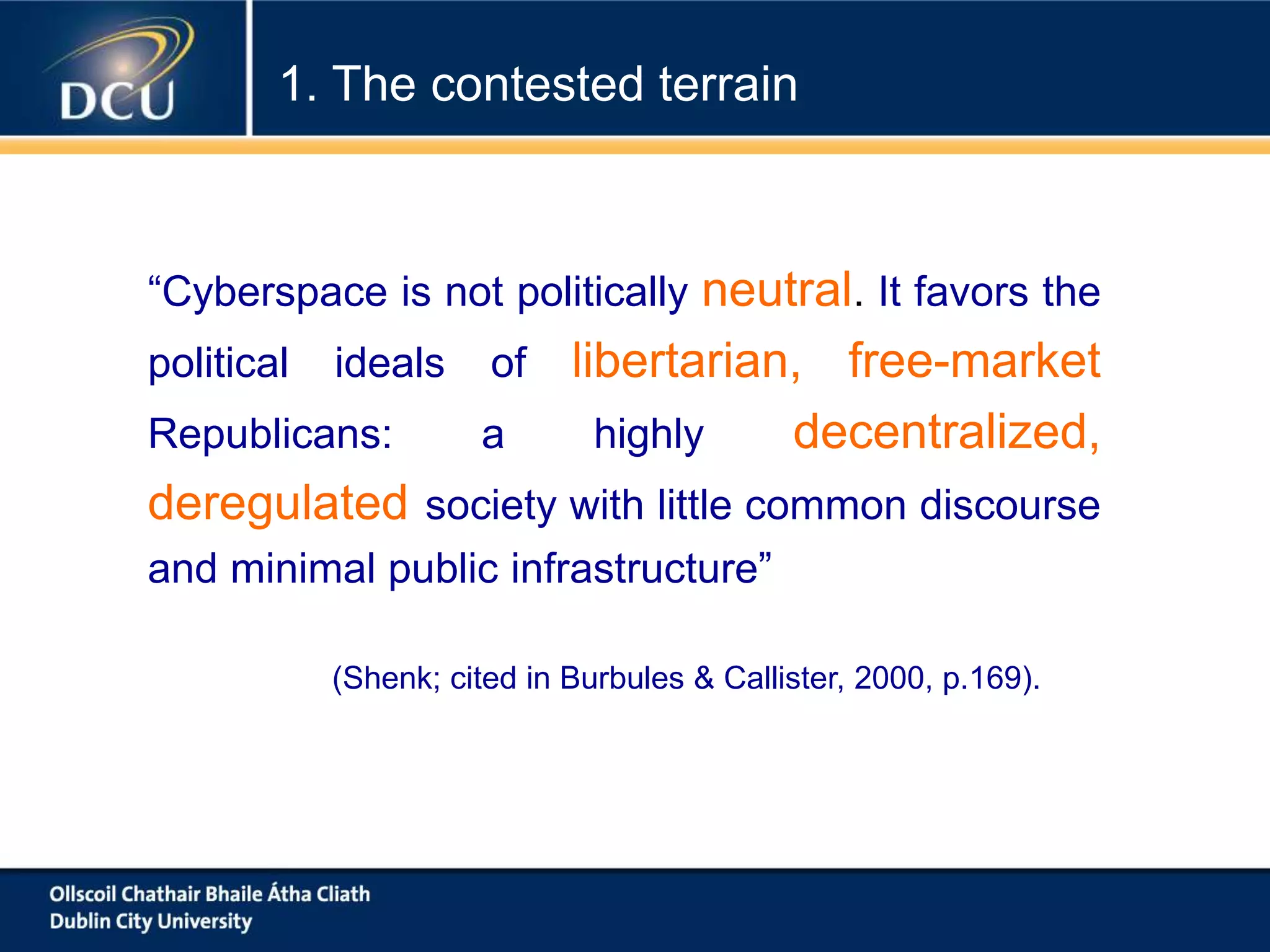 “Cyberspace is not politically neutral. It favors the
political ideals of libertarian, free-market
Republicans: a highly decentralized,
deregulated society with little common discourse
and minimal public infrastructure”
(Shenk; cited in Burbules & Callister, 2000, p.169).
1. The contested terrain
 