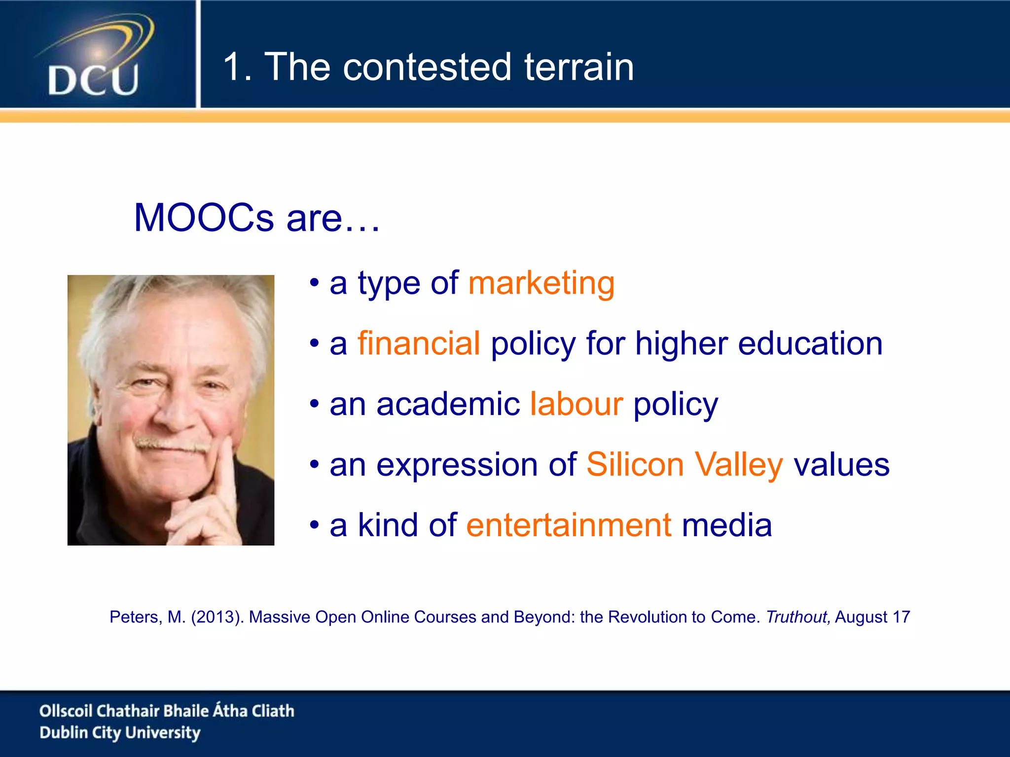• a type of marketing
• a financial policy for higher education
• an academic labour policy
• an expression of Silicon Valley values
• a kind of entertainment media
MOOCs are…
Peters, M. (2013). Massive Open Online Courses and Beyond: the Revolution to Come. Truthout, August 17
1. The contested terrain
 