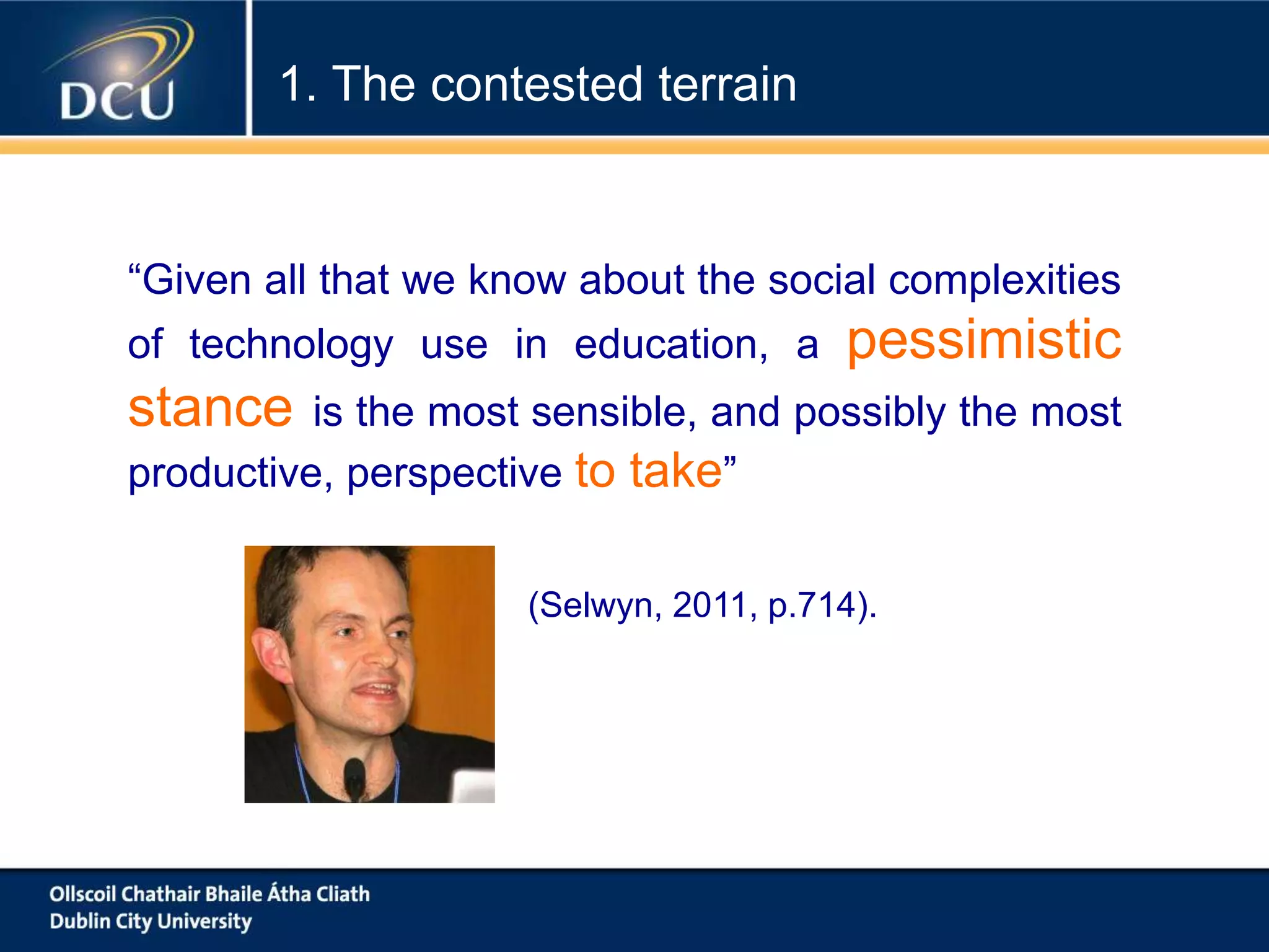 “Given all that we know about the social complexities
of technology use in education, a pessimistic
stance is the most sensible, and possibly the most
productive, perspective to take”
(Selwyn, 2011, p.714).
1. The contested terrain
 