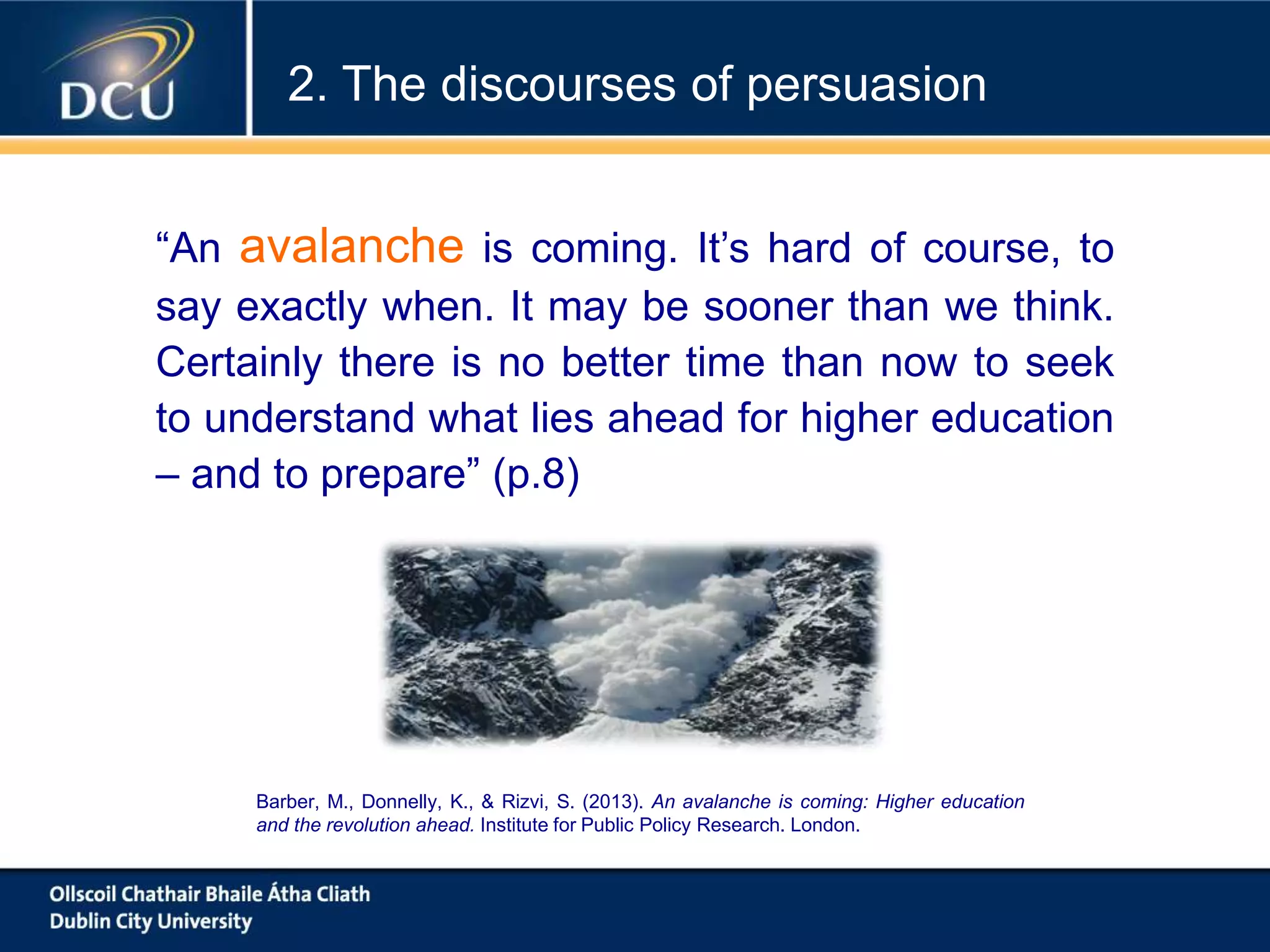 “An avalanche is coming. It’s hard of course, to
say exactly when. It may be sooner than we think.
Certainly there is no better time than now to seek
to understand what lies ahead for higher education
– and to prepare” (p.8)
Barber, M., Donnelly, K., & Rizvi, S. (2013). An avalanche is coming: Higher education
and the revolution ahead. Institute for Public Policy Research. London.
2. The discourses of persuasion
 