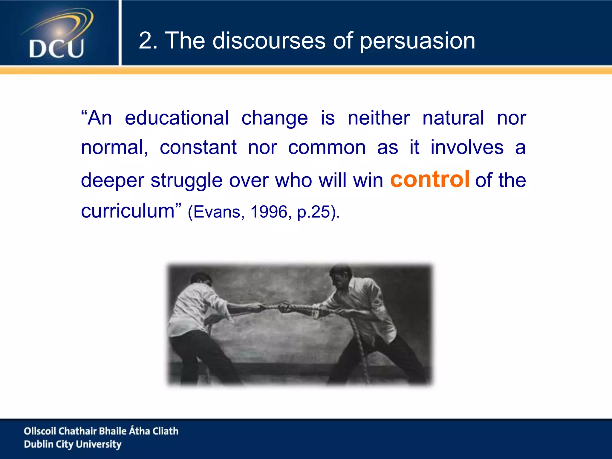 “An educational change is neither natural nor
normal, constant nor common as it involves a
deeper struggle over who will win control of the
curriculum” (Evans, 1996, p.25).
2. The discourses of persuasion
 
