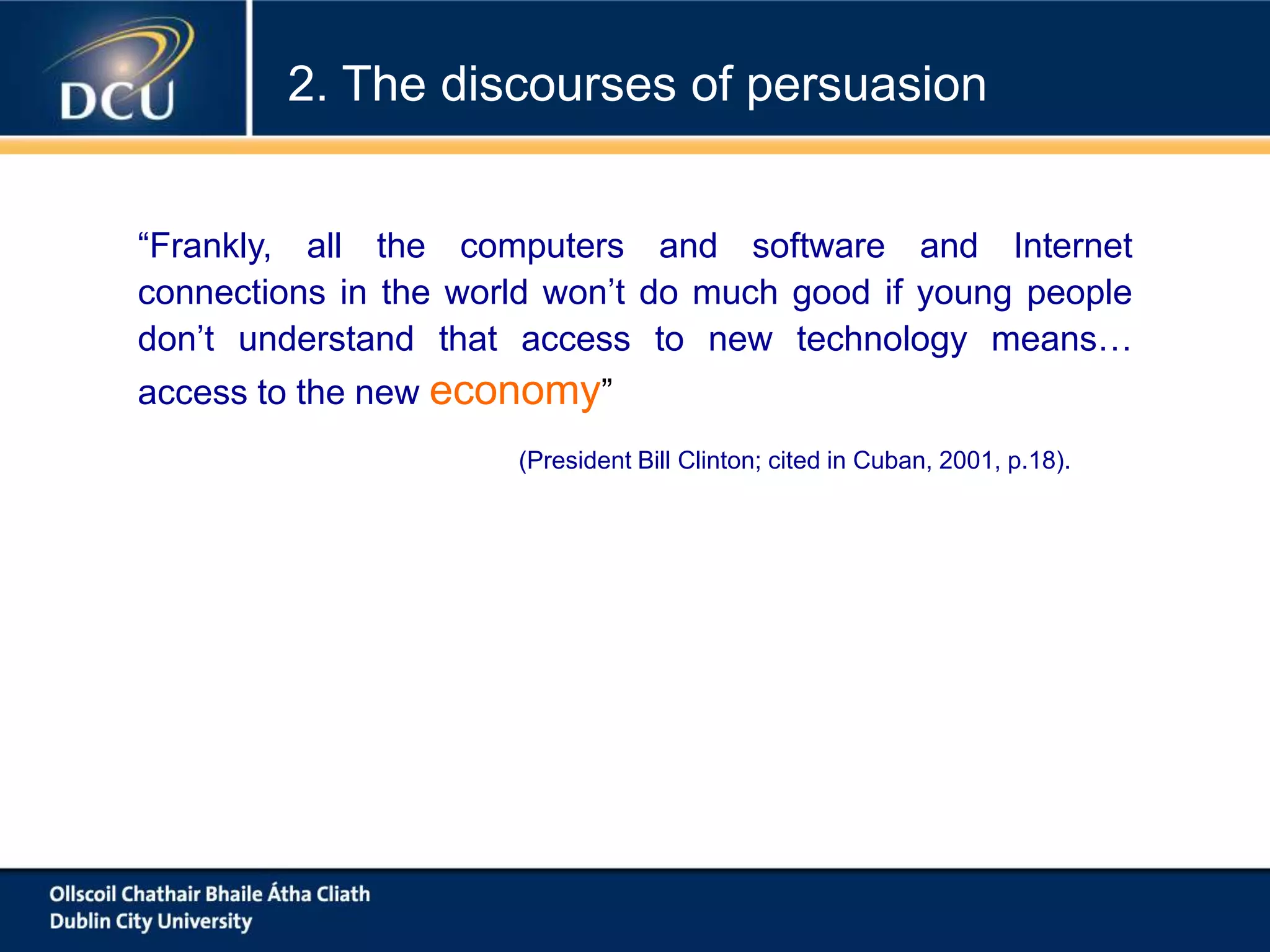 “Frankly, all the computers and software and Internet
connections in the world won’t do much good if young people
don’t understand that access to new technology means…
access to the new economy”
(President Bill Clinton; cited in Cuban, 2001, p.18).
2. The discourses of persuasion
 