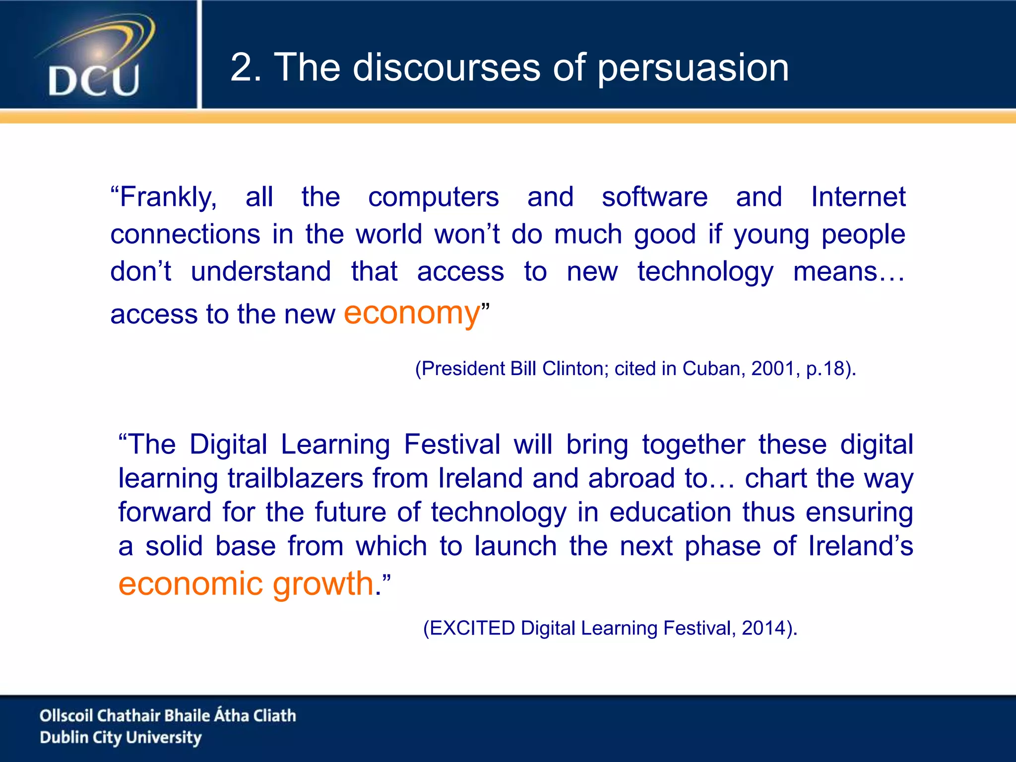 “The Digital Learning Festival will bring together these digital
learning trailblazers from Ireland and abroad to… chart the way
forward for the future of technology in education thus ensuring
a solid base from which to launch the next phase of Ireland’s
economic growth.”
(EXCITED Digital Learning Festival, 2014).
“Frankly, all the computers and software and Internet
connections in the world won’t do much good if young people
don’t understand that access to new technology means…
access to the new economy”
(President Bill Clinton; cited in Cuban, 2001, p.18).
2. The discourses of persuasion
 