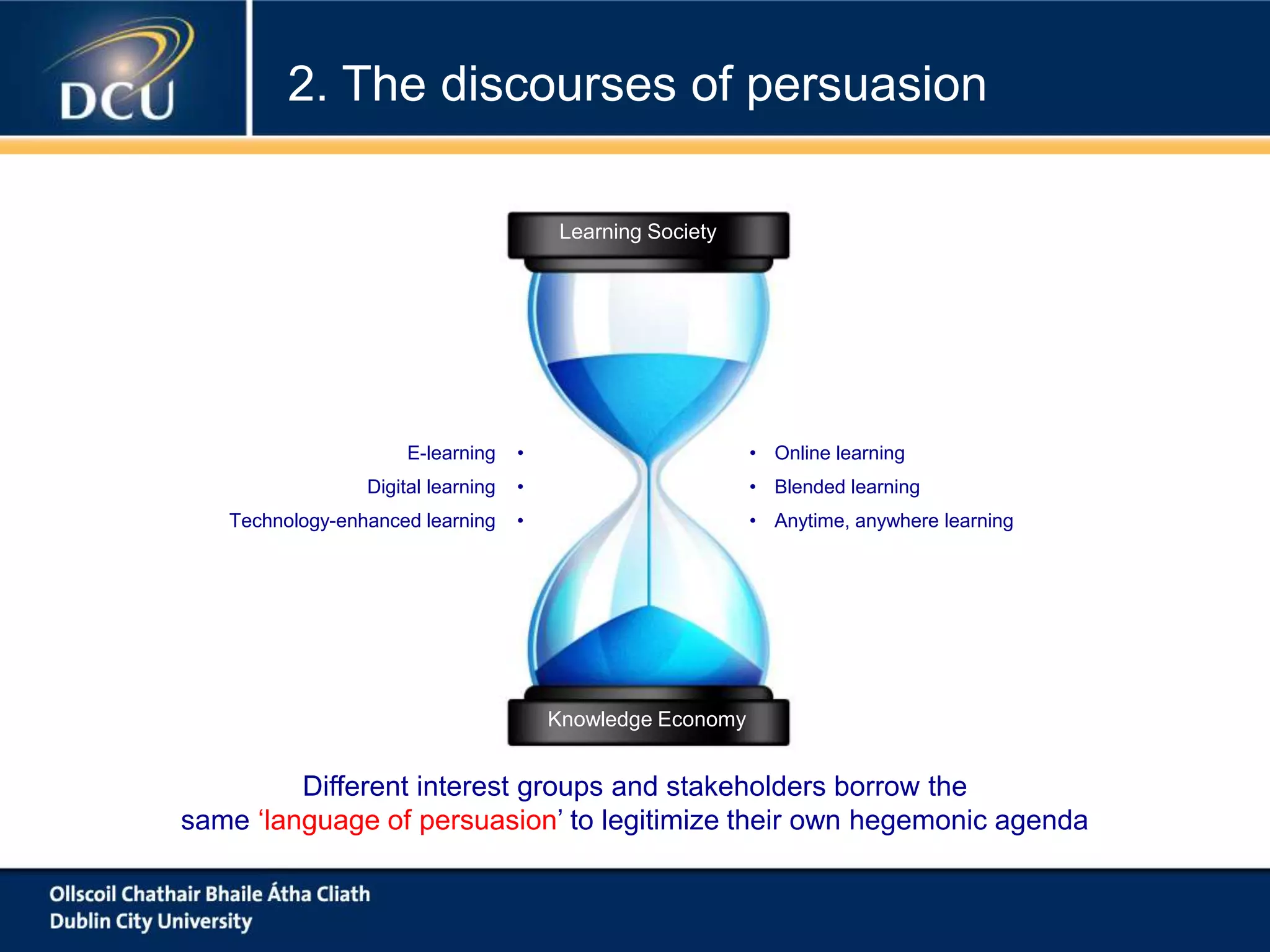 Learning Society
Knowledge Economy
• Online learning
• Blended learning
• Anytime, anywhere learning
E-learning •
Digital learning •
Technology-enhanced learning •
Different interest groups and stakeholders borrow the
same ‘language of persuasion’ to legitimize their own hegemonic agenda
2. The discourses of persuasion
 