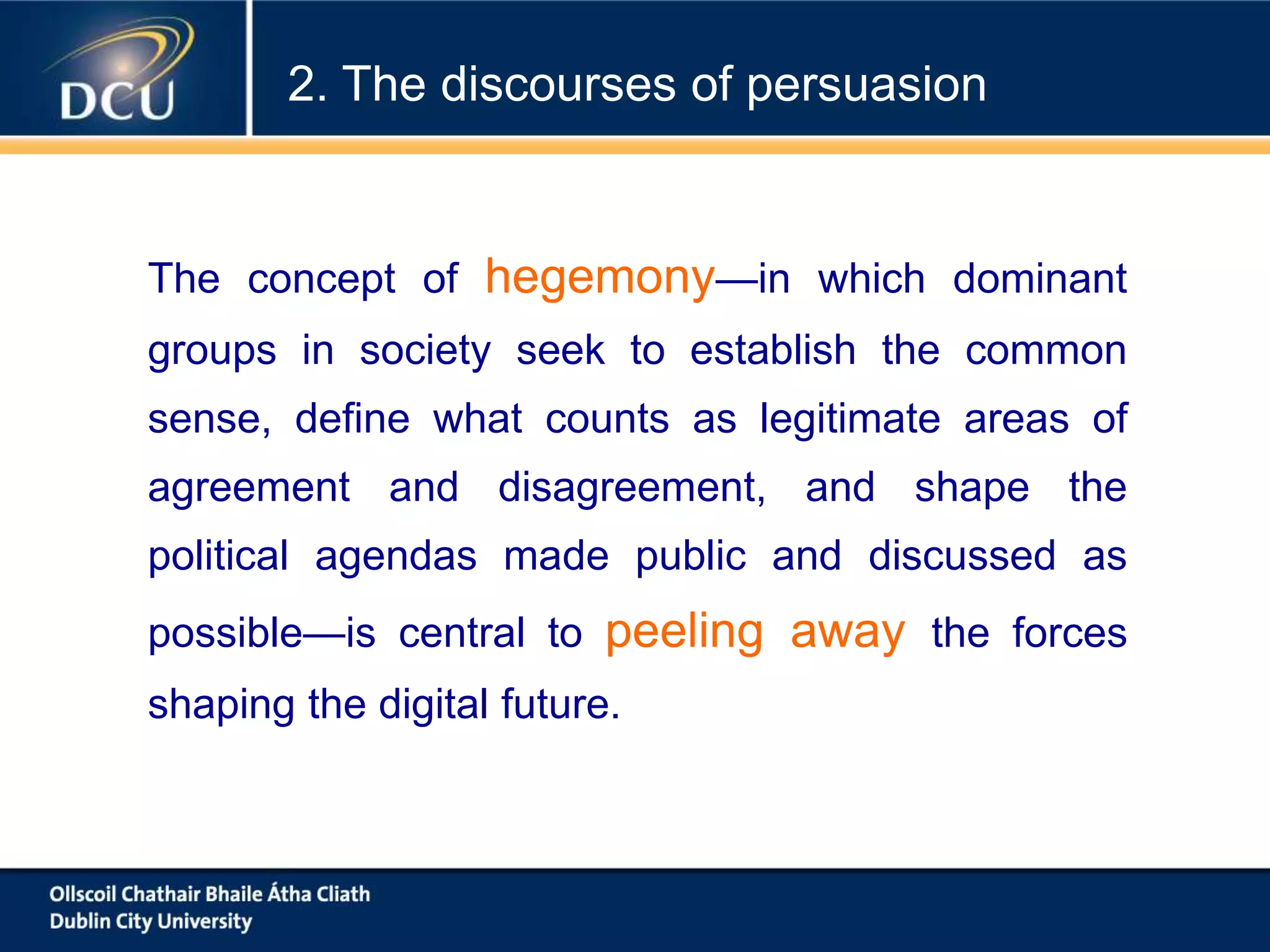 The concept of hegemony—in which dominant
groups in society seek to establish the common
sense, define what counts as legitimate areas of
agreement and disagreement, and shape the
political agendas made public and discussed as
possible—is central to peeling away the forces
shaping the digital future.
2. The discourses of persuasion
 