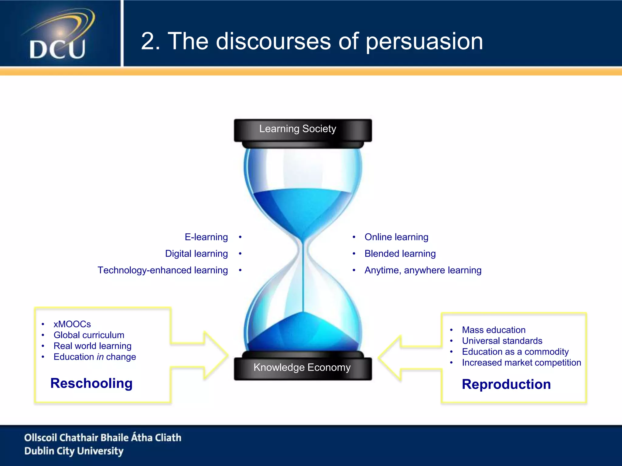 Learning Society
Knowledge Economy
Reschooling Reproduction
• xMOOCs
• Global curriculum
• Real world learning
• Education in change
• Mass education
• Universal standards
• Education as a commodity
• Increased market competition
• Online learning
• Blended learning
• Anytime, anywhere learning
E-learning •
Digital learning •
Technology-enhanced learning •
2. The discourses of persuasion
 