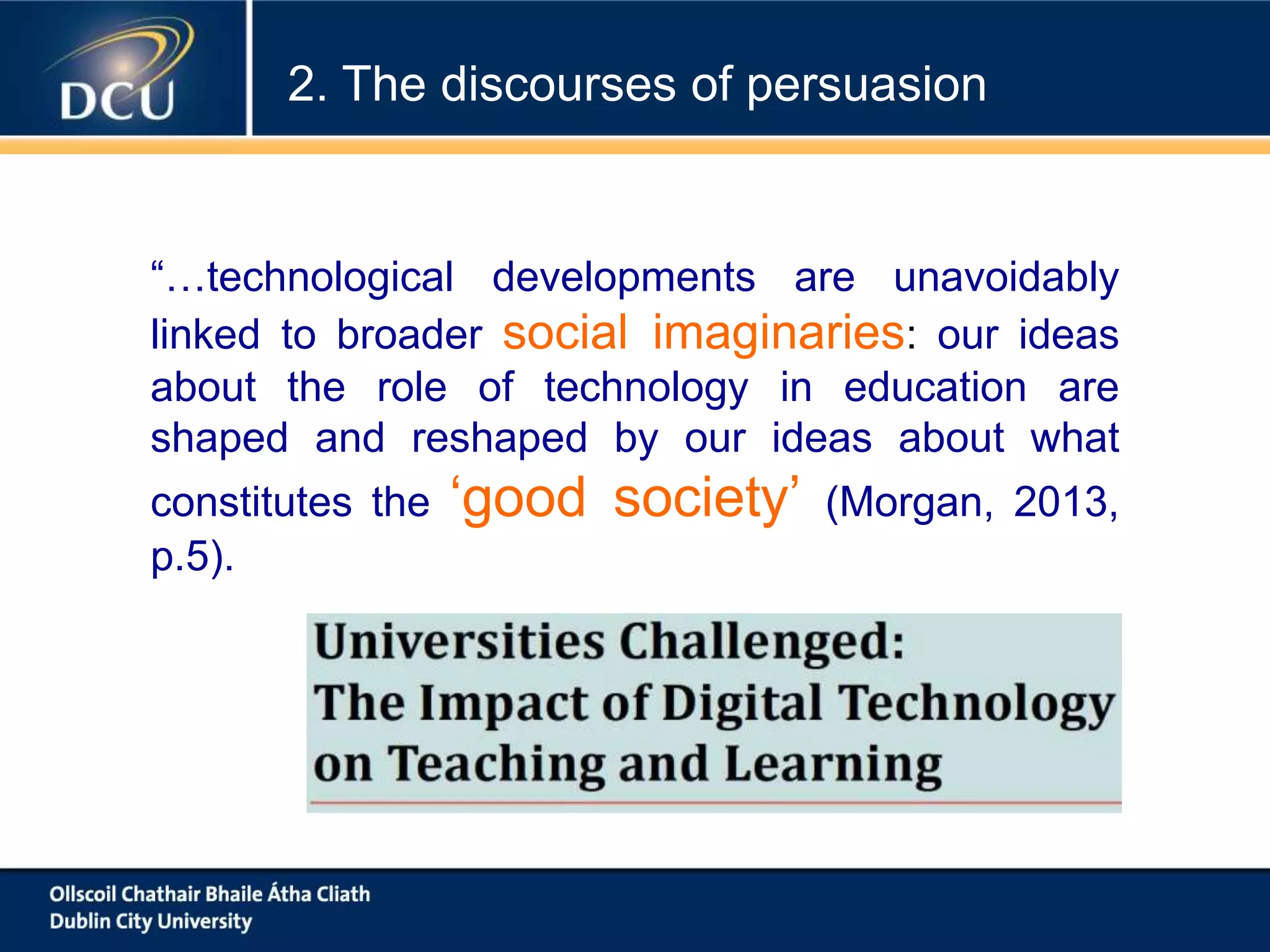 “…technological developments are unavoidably
linked to broader social imaginaries: our ideas
about the role of technology in education are
shaped and reshaped by our ideas about what
constitutes the ‘good society’ (Morgan, 2013,
p.5).
2. The discourses of persuasion
 