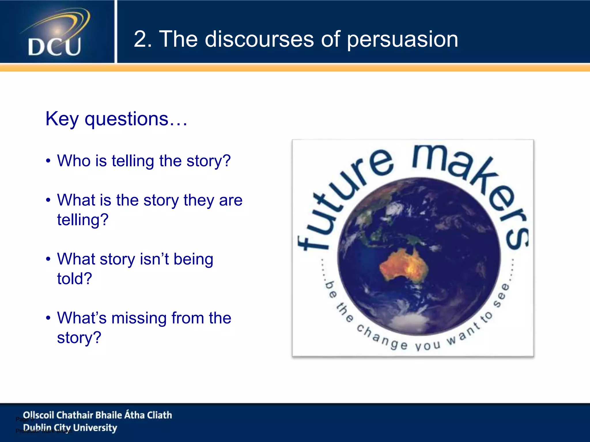 Page 3
Professor Mark Brown
• Who is telling the story?
• What is the story they are
telling?
• What story isn’t being
told?
• What’s missing from the
story?
Key questions…
2. The discourses of persuasion
 