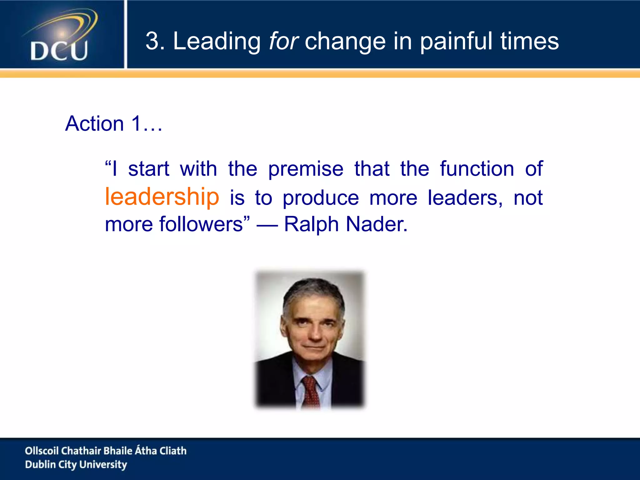 “I start with the premise that the function of
leadership is to produce more leaders, not
more followers” — Ralph Nader.
Action 1…
3. Leading for change in painful times
 