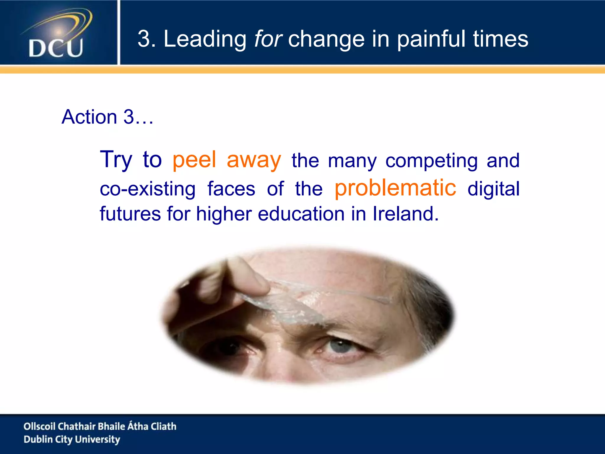 Try to peel away the many competing and
co-existing faces of the problematic digital
futures for higher education in Ireland.
3. Leading for change in painful times
Action 3…
 