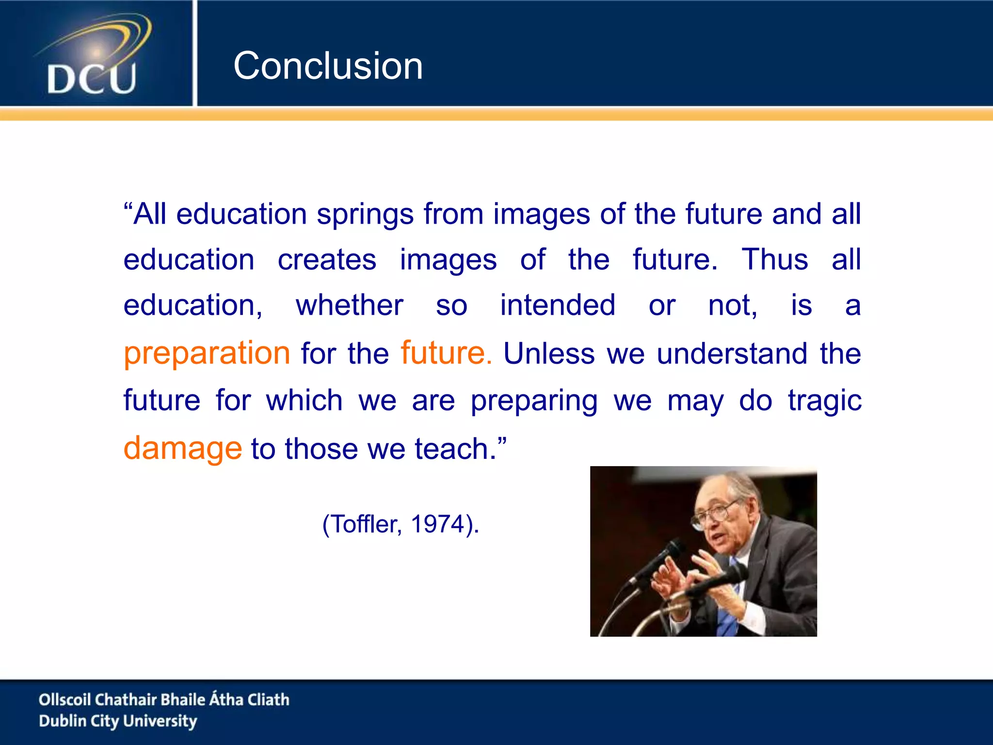 “All education springs from images of the future and all
education creates images of the future. Thus all
education, whether so intended or not, is a
preparation for the future. Unless we understand the
future for which we are preparing we may do tragic
damage to those we teach.”
(Toffler, 1974).
Conclusion
 