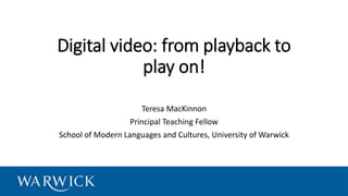 Digital video: from playback to
play on!
Teresa MacKinnon
Principal Teaching Fellow
School of Modern Languages and Cultures, University of Warwick
 