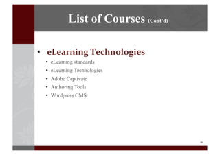 10	
  
•  eLearning	
  Technologies	
  
•  eLearning standards
•  eLearning Technologies
•  Adobe Captivate
•  Authoring Tools
•  Wordpress CMS
List of Courses (Cont’d)
 