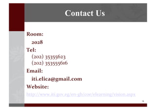 14	
  
Contact Us
Room:	
  	
   	
  
	
   2028	
  
Tel:	
  	
  
(202)	
  35355623	
  	
  
(202)	
  353555616	
  	
  
Email:	
  	
  
	
  	
  	
  	
  iti.elica@gmail.com	
  
Website:	
  	
  
http://www.iti.gov.eg/en-­‐gb/coe/elearning/vision.aspx	
  
 