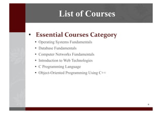 6	
  
•  Essential	
  Courses	
  Category	
  
•  Operating Systems Fundamentals
•  Database Fundamentals
•  Computer Networks Fundamentals
•  Introduction to Web Technologies
•  C Programming Language
•  Object-Oriented Programming Using C++
List of Courses
 
