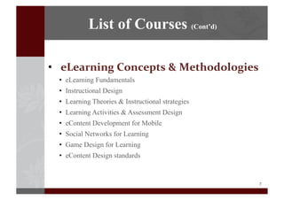 7	
  
•  eLearning	
  Concepts	
  &	
  Methodologies
•  eLearning Fundamentals
•  Instructional Design
•  Learning Theories & Instructional strategies
•  Learning Activities & Assessment Design
•  eContent Development for Mobile
•  Social Networks for Learning
•  Game Design for Learning
•  eContent Design standards
List of Courses (Cont’d)
 