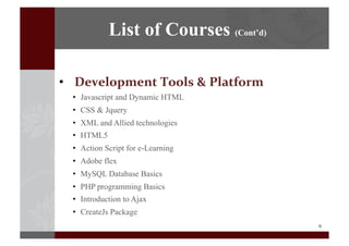 9	
  
•  Development	
  Tools	
  &	
  Platform
•  Javascript and Dynamic HTML
•  CSS & Jquery
•  XML and Allied technologies
•  HTML5
•  Action Script for e-Learning
•  Adobe flex
•  MySQL Database Basics
•  PHP programming Basics
•  Introduction to Ajax
•  CreateJs Package
List of Courses (Cont’d)
 