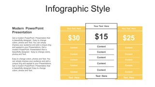 Infographic Style
Modern PowerPoint
Presentation
Your Text Here
$30
Content
Content
Content
Content
Content
Text Here
Your Text Here
$25
Content
Content
Content
Content
Content
Text Here
Your Text Here
$15
Content
Content
Content
Content
Content
Text Here
Get a modern PowerPoint Presentation that
is beautifully designed. Easy to change
colors, photos and Text. You can simply
impress your audience and add a unique zing
and appeal to your Presentations. Get a
modern PowerPoint Presentation that is
beautifully designed. Easy to change colors,
photos and Text.
Easy to change colors, photos and Text. You
can simply impress your audience and add a
unique zing and appeal to your Presentations.
Get a modern PowerPoint Presentation that
is beautifully designed. Easy to change
colors, photos and Text.
 