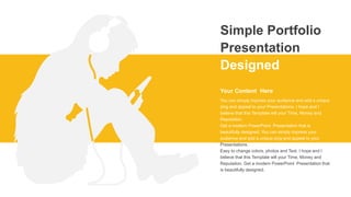 Simple Portfolio
Presentation
Designed
You can simply impress your audience and add a unique
zing and appeal to your Presentations. I hope and I
believe that this Template will your Time, Money and
Reputation.
Get a modern PowerPoint Presentation that is
beautifully designed. You can simply impress your
audience and add a unique zing and appeal to your
Presentations.
Easy to change colors, photos and Text. I hope and I
believe that this Template will your Time, Money and
Reputation. Get a modern PowerPoint Presentation that
is beautifully designed.
Your Content Here
 