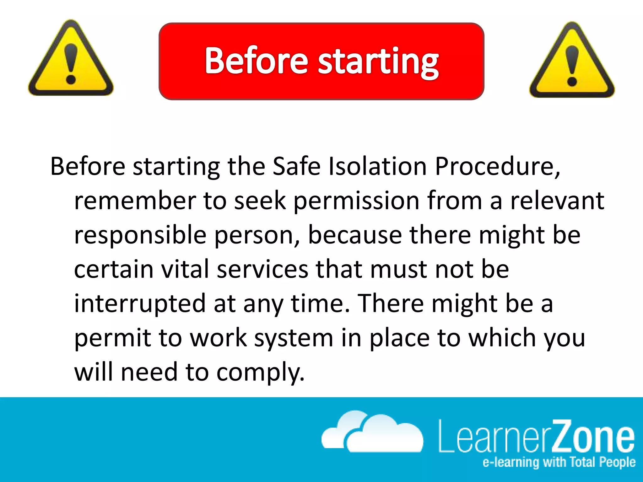 Before starting the Safe Isolation Procedure,
remember to seek permission from a relevant
responsible person, because there might be
certain vital services that must not be
interrupted at any time. There might be a
permit to work system in place to which you
will need to comply.