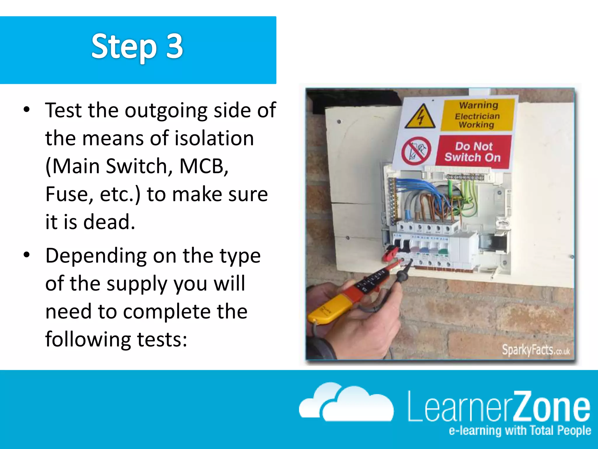 • Test the outgoing side of
the means of isolation
(Main Switch, MCB,
Fuse, etc.) to make sure
it is dead.
• Depending on the type
of the supply you will
need to complete the
following tests: