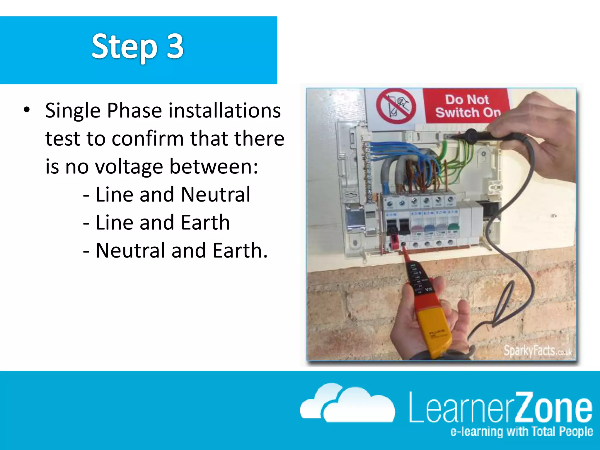 • Single Phase installations
test to confirm that there
is no voltage between:
- Line and Neutral
- Line and Earth
- Neutral and Earth.