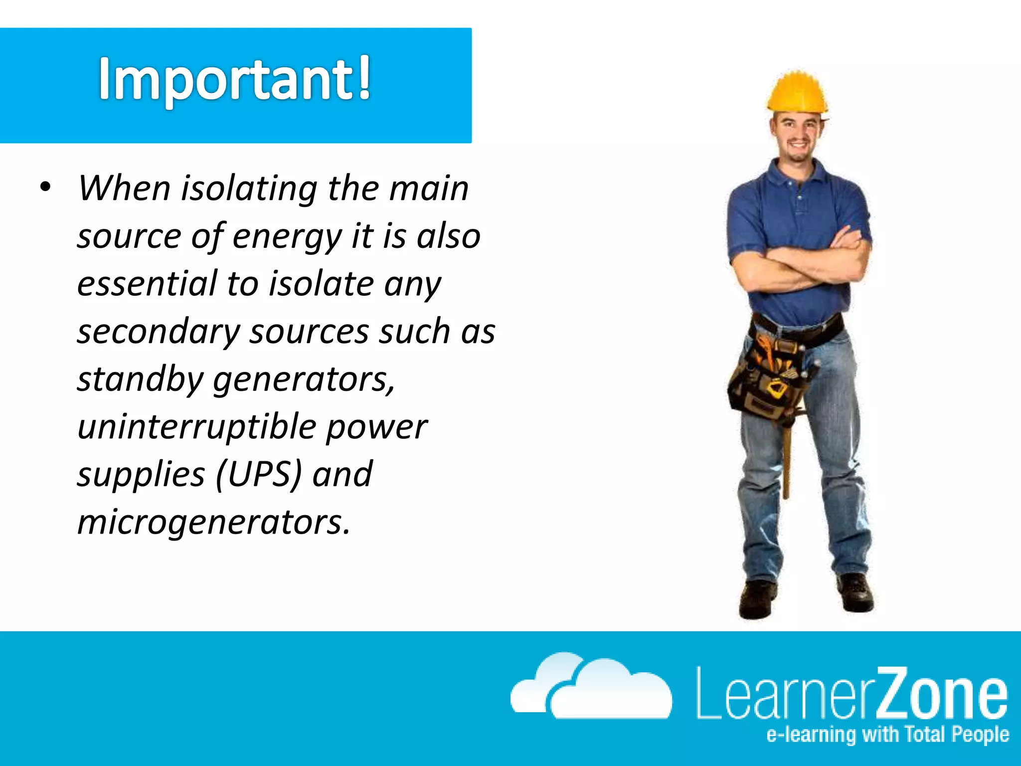 • When isolating the main
source of energy it is also
essential to isolate any
secondary sources such as
standby generators,
uninterruptible power
supplies (UPS) and
microgenerators.