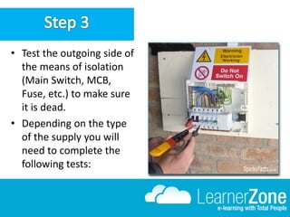 • Test the outgoing side of
the means of isolation
(Main Switch, MCB,
Fuse, etc.) to make sure
it is dead.
• Depending on the type
of the supply you will
need to complete the
following tests:
 