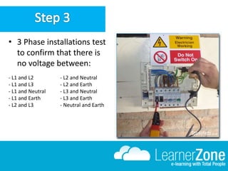 • 3 Phase installations test
to confirm that there is
no voltage between:
- L1 and L2
- L1 and L3
- L1 and Neutral
- L1 and Earth
- L2 and L3
- L2 and Neutral
- L2 and Earth
- L3 and Neutral
- L3 and Earth
- Neutral and Earth
 