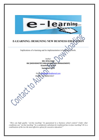 E-LEARNING: DESIGNING NEW BUSINESS EDUCATION


               Implications of e-learning and its implementation in business schools.



                                             Author:
                                         MD. RIYAJ SHAH
                        BSC (BIOCHEMISTRY) MBA (MARKETING MANAGEMENT)
                                        Guwahati -5, Assam
                                         September, 2012

                                    Email: riyajshahmba@gmail.com
                                    Mobile: +91 9085672417




 “How can high quality “on-line teaching” be guaranteed in a business school context? Under what
conditions can “on-line teaching” be a satisfactory substitute for traditional face-to-face teaching? Or is a
combination of the two the most effective option for executive education?”
 