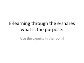 E-learning through the e-shares
what is the purpose.
Use the experts in the room!
 