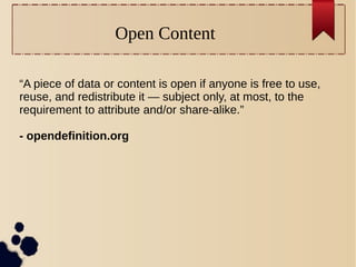 Open Content
“A piece of data or content is open if anyone is free to use,
reuse, and redistribute it — subject only, at most, to the
requirement to attribute and/or share-alike.”
- opendefinition.org