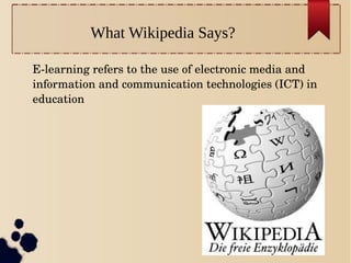 What Wikipedia Says?
Elearning refers to the use of electronic media and
information and communication technologies (ICT) in
education