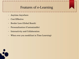 Features of e-Learning
– Anytime Anywhere
– Cost Effective
– Border Less (Global Reach)
– Personalization (Customizable)
– Interactivity and Collaboration
– When ever you need(Just in Time Learning)