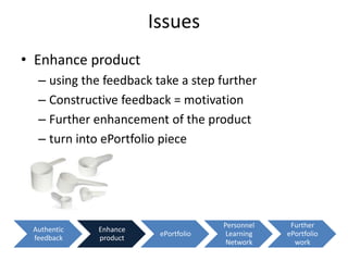 Issues
• Enhance product
  – using the feedback take a step further
  – Constructive feedback = motivation
  – Further enhancement of the product
  – turn into ePortfolio piece




                                     Personnel    Further
 Authentic   Enhance
                        ePortfolio    Learning   ePortfolio
 feedback    product
                                      Network      work
 