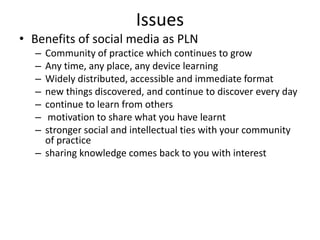 Issues
• Benefits of social media as PLN
  – Community of practice which continues to grow
  – Any time, any place, any device learning
  – Widely distributed, accessible and immediate format
  – new things discovered, and continue to discover every day
  – continue to learn from others
  –  motivation to share what you have learnt
  – stronger social and intellectual ties with your community
    of practice
  – sharing knowledge comes back to you with interest
 