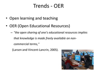 Trends - OER

• Open learning and teaching
• OER (Open Educational Resources)
  – "the open sharing of one's educational resources implies
    that knowledge is made freely available on non-
    commercial terms,"
   (Larsen and Vincent-Lancrin, 2005).
 