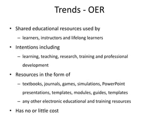 Trends - OER
• Shared educational resources used by
   – learners, instructors and lifelong learners
• Intentions including
   – learning, teaching, research, training and professional
      development
• Resources in the form of
   – textbooks, journals, games, simulations, PowerPoint
      presentations, templates, modules, guides, templates
   – any other electronic educational and training resources
• Has no or little cost
 