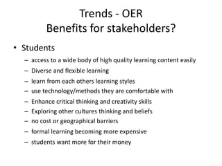 Trends - OER
          Benefits for stakeholders?
• Students
  – access to a wide body of high quality learning content easily
  – Diverse and flexible learning
  – learn from each others learning styles
  – use technology/methods they are comfortable with
  – Enhance critical thinking and creativity skills
  – Exploring other cultures thinking and beliefs
  – no cost or geographical barriers
  – formal learning becoming more expensive
  – students want more for their money
 