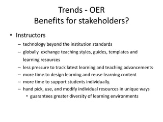 Trends - OER
           Benefits for stakeholders?
• Instructors
  – technology beyond the institution standards
  – globally exchange teaching styles, guides, templates and
      learning resources
  –   less pressure to track latest learning and teaching advancements
  –   more time to design learning and reuse learning content
  –   more time to support students individually.
  –   hand pick, use, and modify individual resources in unique ways
        • guarantees greater diversity of learning environments
 