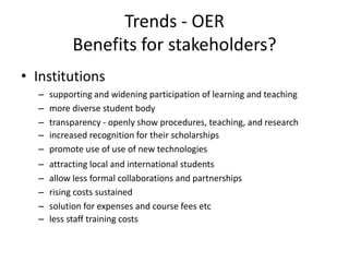 Trends - OER
           Benefits for stakeholders?
• Institutions
  –   supporting and widening participation of learning and teaching
  –   more diverse student body
  –   transparency - openly show procedures, teaching, and research
  –   increased recognition for their scholarships
  –   promote use of use of new technologies
  –   attracting local and international students
  –   allow less formal collaborations and partnerships
  –   rising costs sustained
  –   solution for expenses and course fees etc
  –   less staff training costs
 