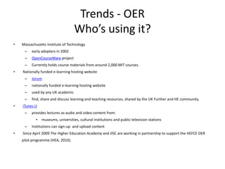 Trends - OER
                                    Who’s using it?
•   Massachusetts Institute of Technology
     –   early adopters in 2002
     –   OpenCourseWare project
     –   Currently holds course materials from around 2,000 MIT courses.
•   Nationally funded e-learning hosting website
     –   Jorum
     –   nationally funded e-learning hosting website
     –   used by any UK academic
     –   find, share and discuss learning and teaching resources, shared by the UK Further and HE community.
•   iTunes U
     –   provides lectures as audio and video content from:
            •   museums, universities, cultural institutions and public television stations
     –   Institutions can sign-up and upload content
•   Since April 2009 The Higher Education Academy and JISC are working in partnership to support the HEFCE OER
    pilot programme (HEA, 2010).
 