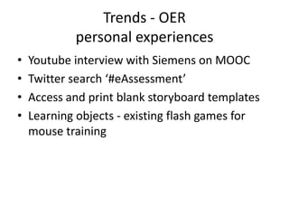 Trends - OER
            personal experiences
•   Youtube interview with Siemens on MOOC
•   Twitter search ‘#eAssessment’
•   Access and print blank storyboard templates
•   Learning objects - existing flash games for
    mouse training
 