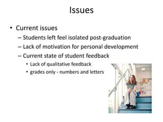 Issues
• Current issues
  – Students left feel isolated post-graduation
  – Lack of motivation for personal development
  – Current state of student feedback
     • Lack of qualitative feedback
     • grades only - numbers and letters
 