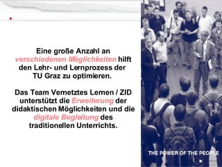 Eine große Anzahl an  verschiedenen Möglichkeiten  hilft den Lehr- und Lernprozess der  TU Graz zu optimieren.  Das Team Vernetztes Lernen / ZID unterstützt die  Erweiterung  der didaktischen Möglichkeiten und die  digitale Begleitung  des traditionellen Unterrichts. 