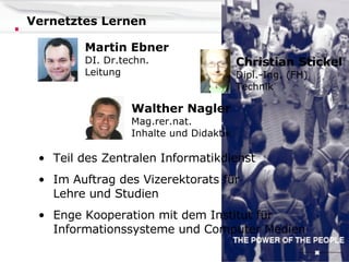 Vernetztes Lernen Teil des Zentralen Informatikdienst Im Auftrag des Vizerektorats für   Lehre und Studien Enge Kooperation mit dem Institut für   Informationssysteme und Computer Medien Martin Ebner DI. Dr.techn. Leitung Walther Nagler Mag.rer.nat. Inhalte und Didaktik Christian Stickel Dipl.-Ing. (FH) Technik 